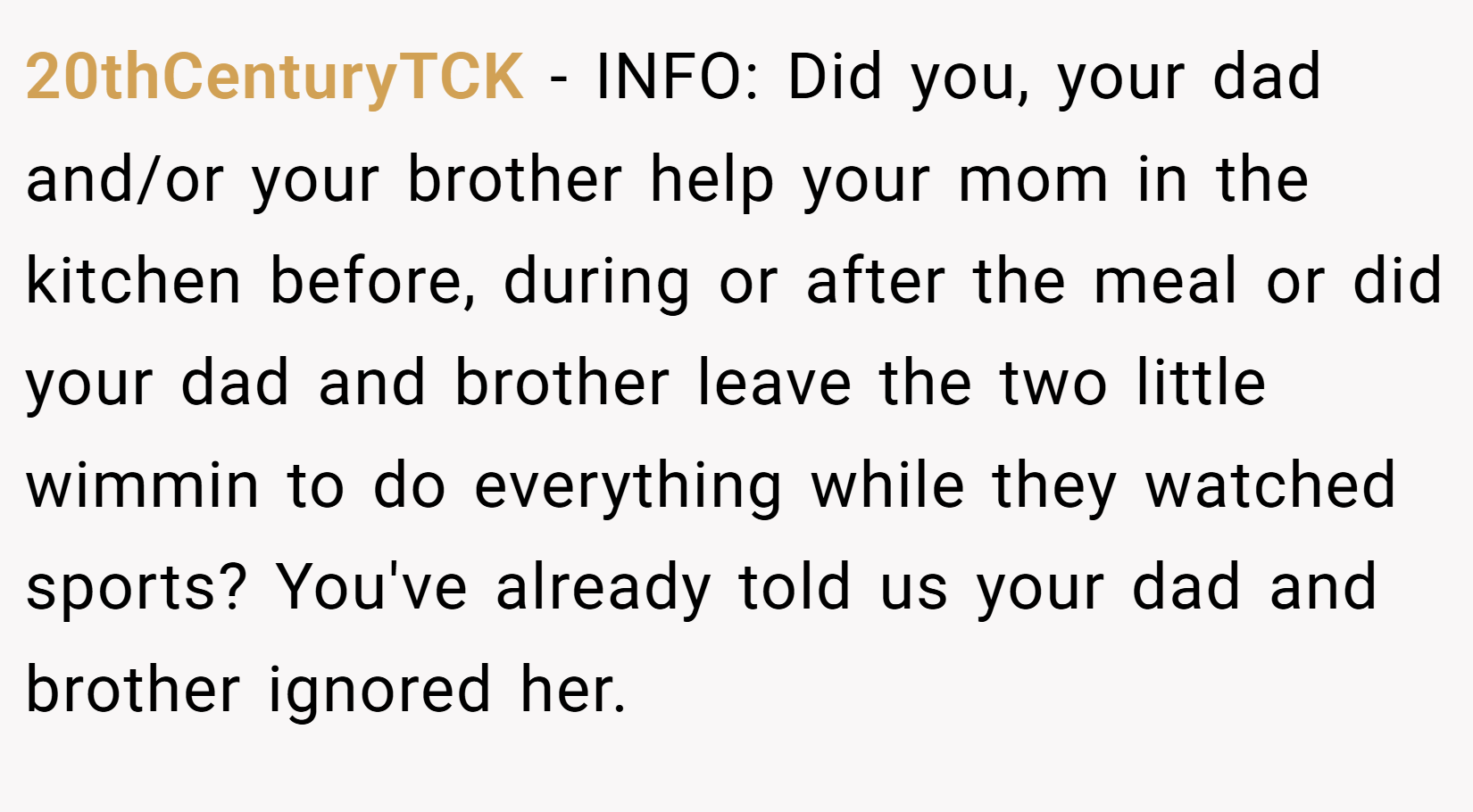20thCenturyTCK − INFO: Did you, your dad and/or your brother help your mom in the kitchen before, during or after the meal or did your dad and brother leave the two little wimmin to do everything while they watched sports? You've already told us your dad and brother ignored her.