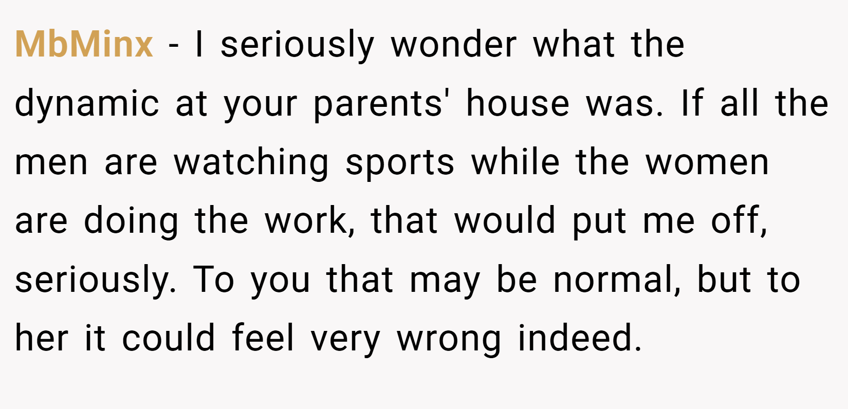 MbMinx − I seriously wonder what the dynamic at your parents' house was. If all the men are watching sports while the women are doing the work, that would put me off, seriously. To you that may be normal, but to her it could feel very wrong indeed.