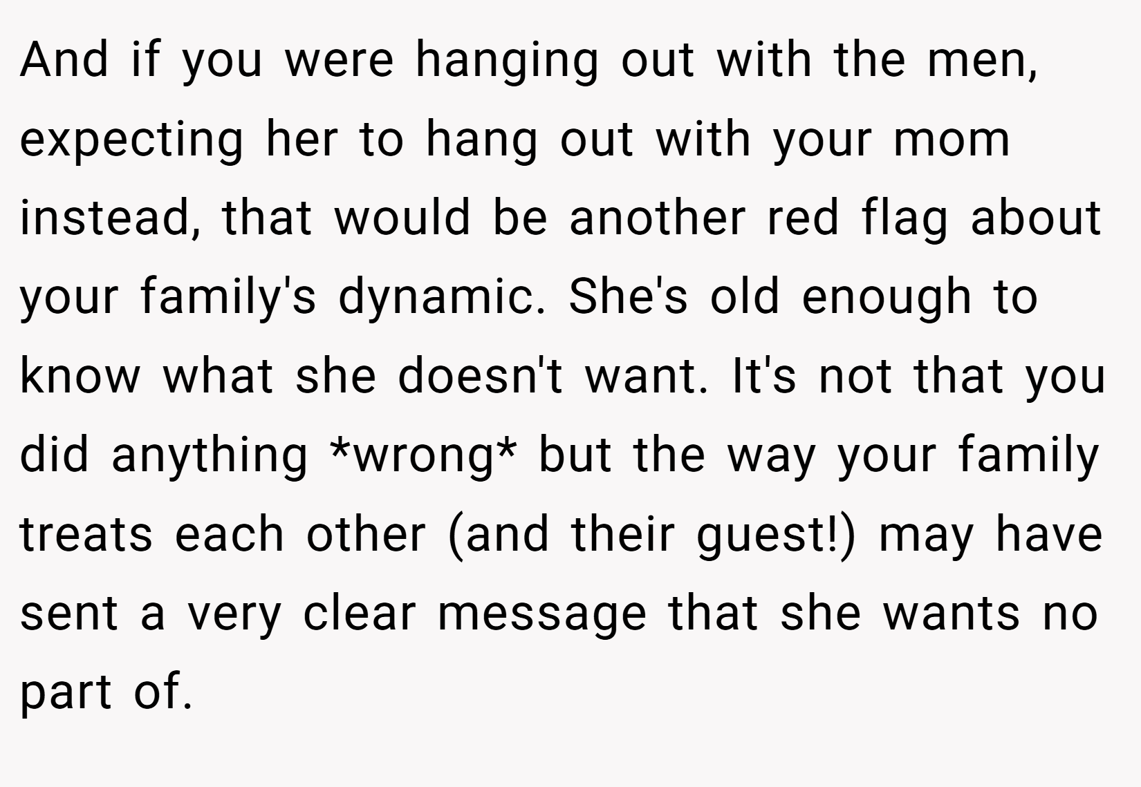 And if you were hanging out with the men, expecting her to hang out with your mom instead, that would be another red flag about your family's dynamic. She's old enough to know what she doesn't want. It's not that you did anything *wrong* but the way your family treats each other (and their guest!) may have sent a very clear message that she wants no part of.