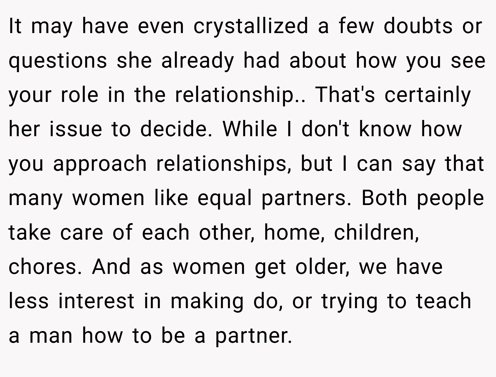 It may have even crystallized a few doubts or questions she already had about how you see your role in the relationship.. That's certainly her issue to decide. While I don't know how you approach relationships, but I can say that many women like equal partners. Both people take care of each other, home, children, chores. And as women get older, we have less interest in making do, or trying to teach a man how to be a partner.