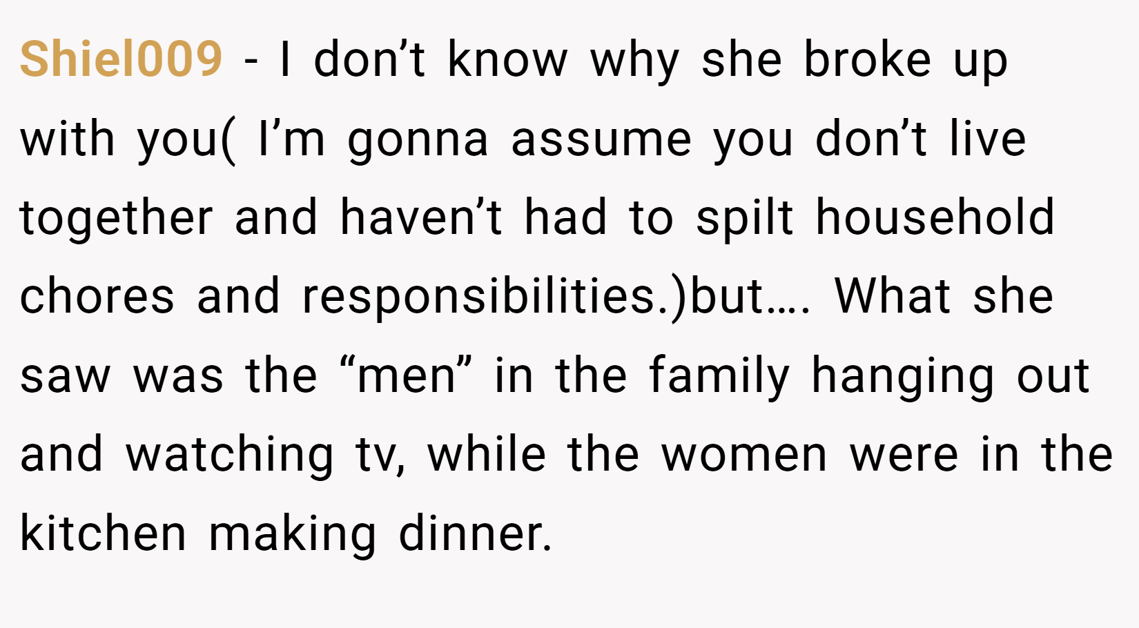 Shiel009 − I don’t know why she broke up with you( I’m gonna assume you don’t live together and haven’t had to spilt household chores and responsibilities.)but…. What she saw was the “men” in the family hanging out and watching tv, while the women were in the kitchen making dinner.