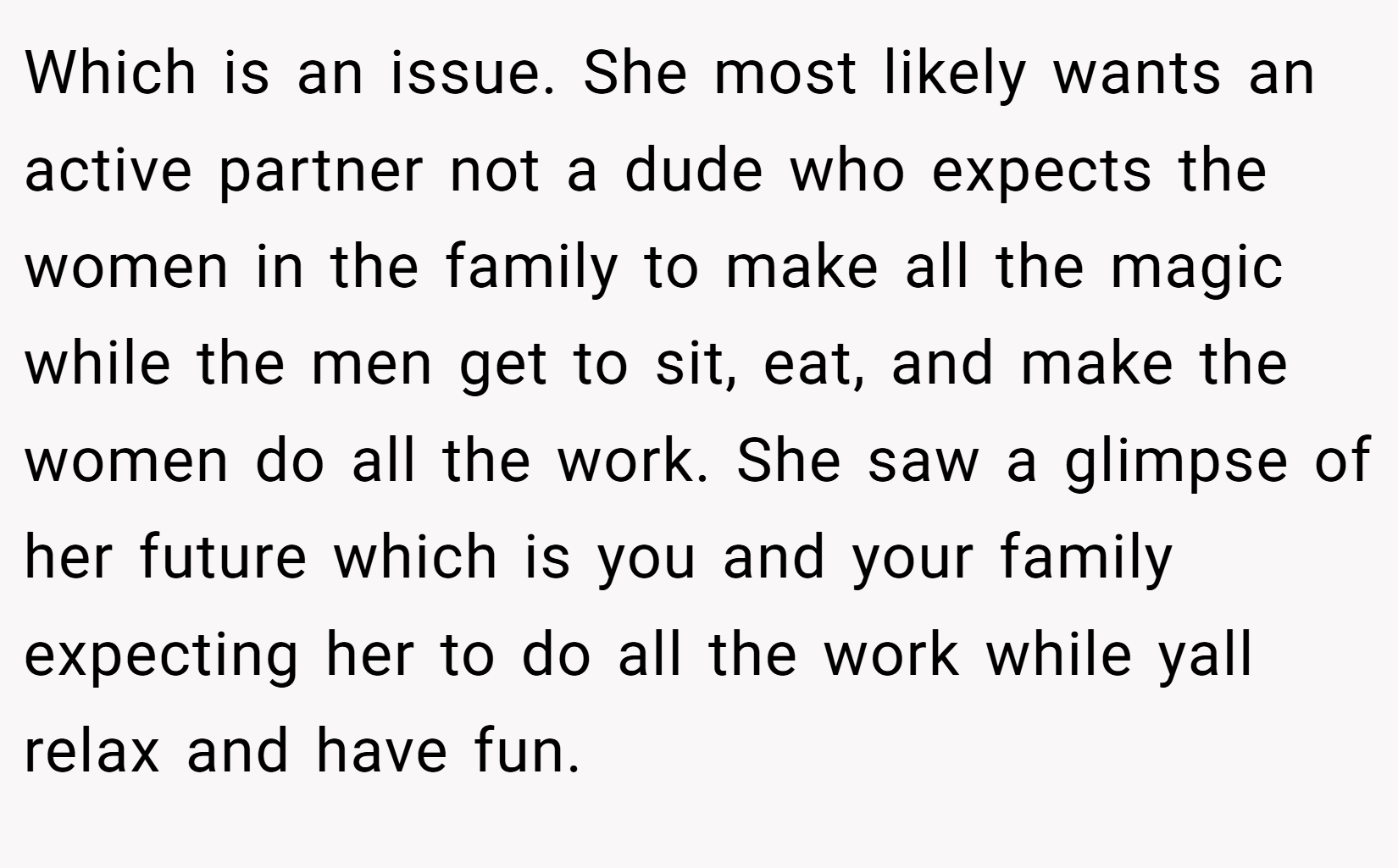 Which is an issue. She most likely wants an active partner not a dude who expects the women in the family to make all the magic while the men get to sit, eat, and make the women do all the work. She saw a glimpse of her future which is you and your family expecting her to do all the work while yall relax and have fun.