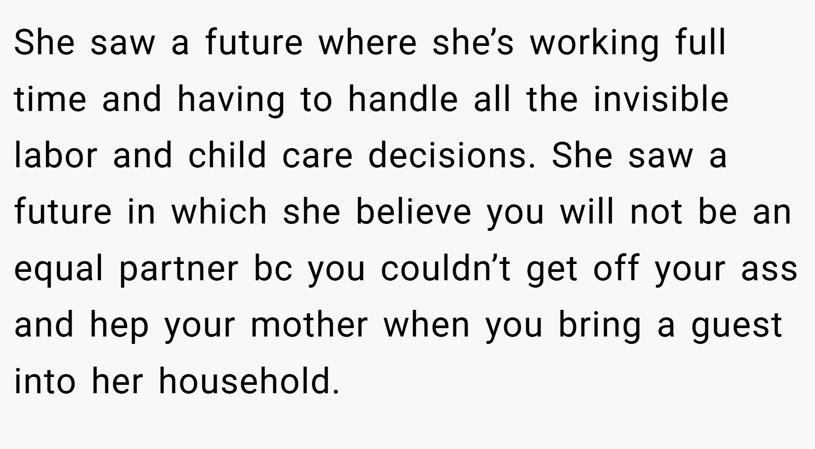 She saw a future where she’s working full time and having to handle all the invisible labor and child care decisions. She saw a future in which she believe you will not be an equal partner bc you couldn’t get off your ass and hep your mother when you bring a guest into her household.