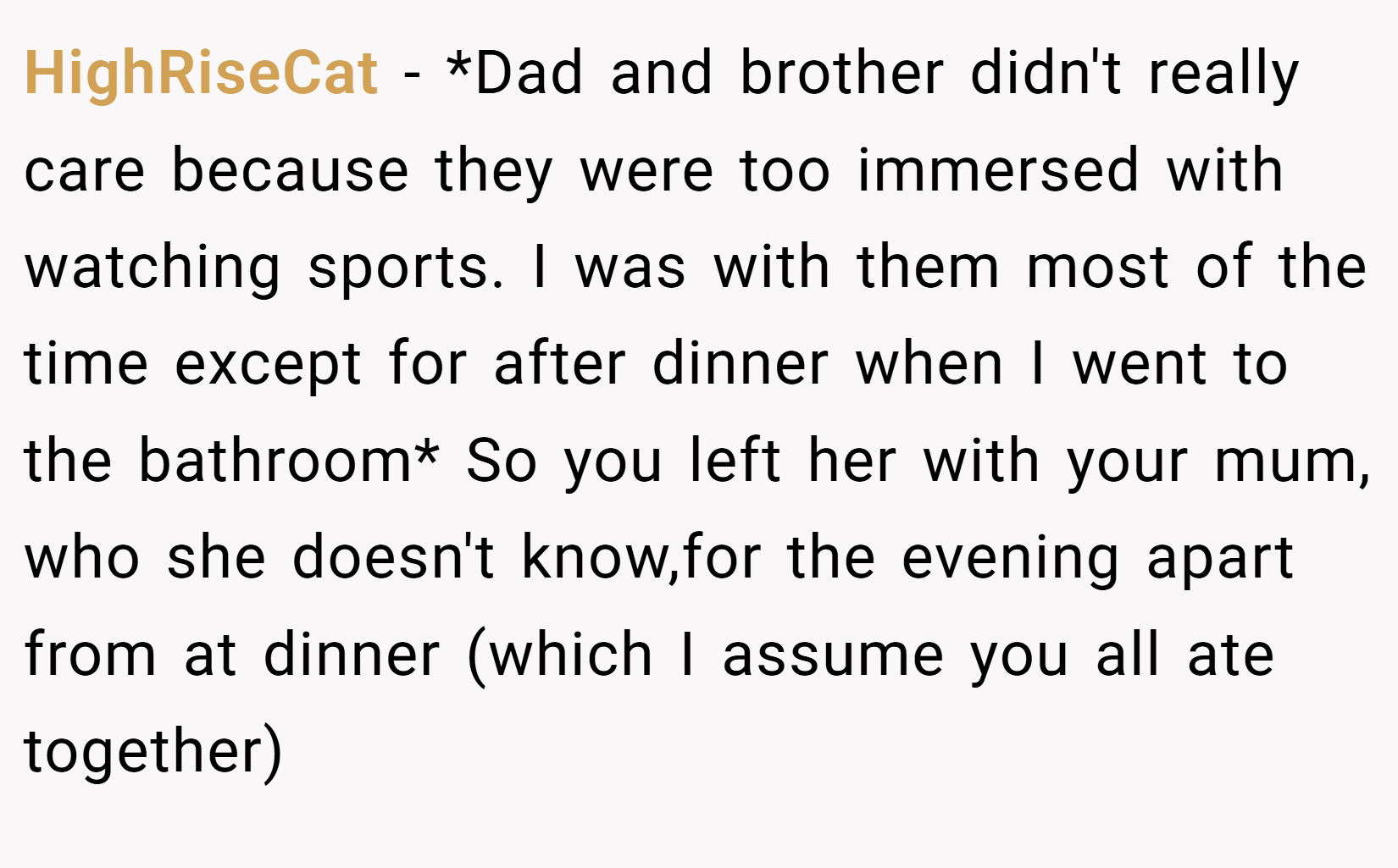 HighRiseCat − *Dad and brother didn't really care because they were too immersed with watching sports. I was with them most of the time except for after dinner when I went to the bathroom* So you left her with your mum, who she doesn't know,for the evening apart from at dinner (which I assume you all ate together)