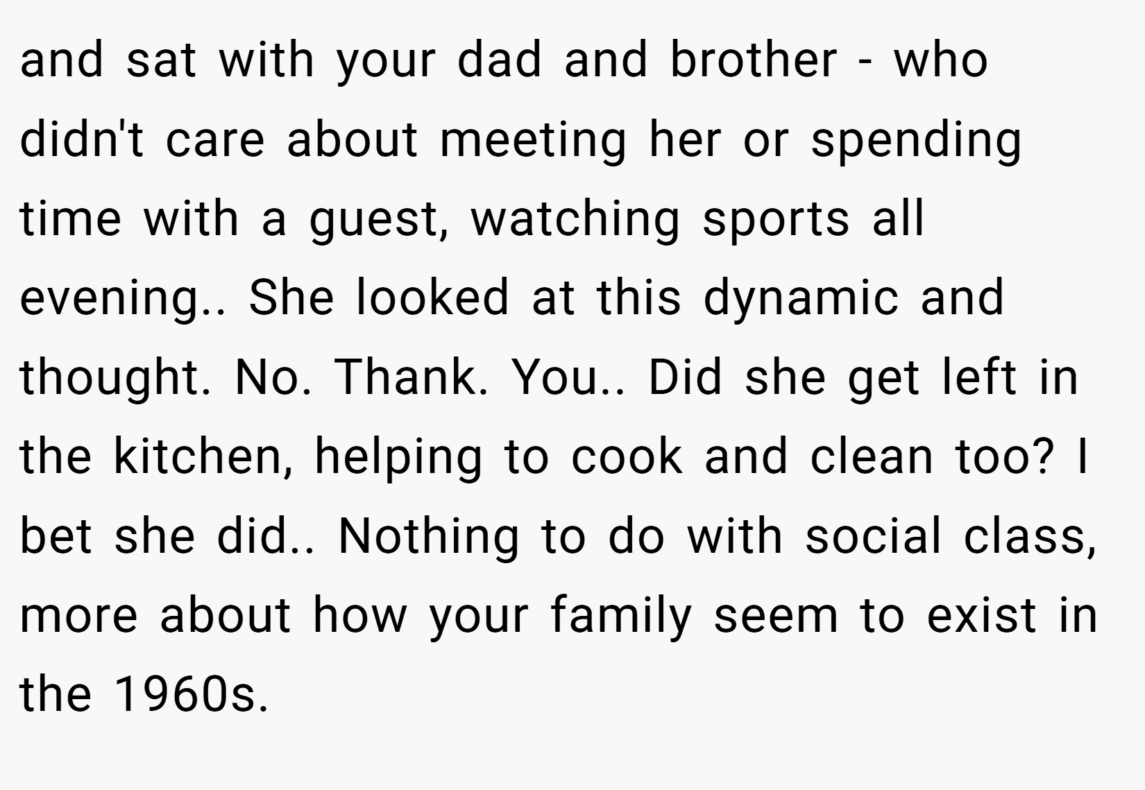 and sat with your dad and brother - who didn't care about meeting her or spending time with a guest, watching sports all evening.. She looked at this dynamic and thought. No. Thank. You.. Did she get left in the kitchen, helping to cook and clean too? I bet she did.. Nothing to do with social class, more about how your family seem to exist in the 1960s.