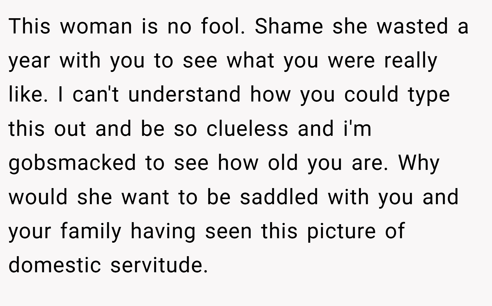 This woman is no fool. Shame she wasted a year with you to see what you were really like. I can't understand how you could type this out and be so clueless and i'm gobsmacked to see how old you are. Why would she want to be saddled with you and your family having seen this picture of domestic servitude.