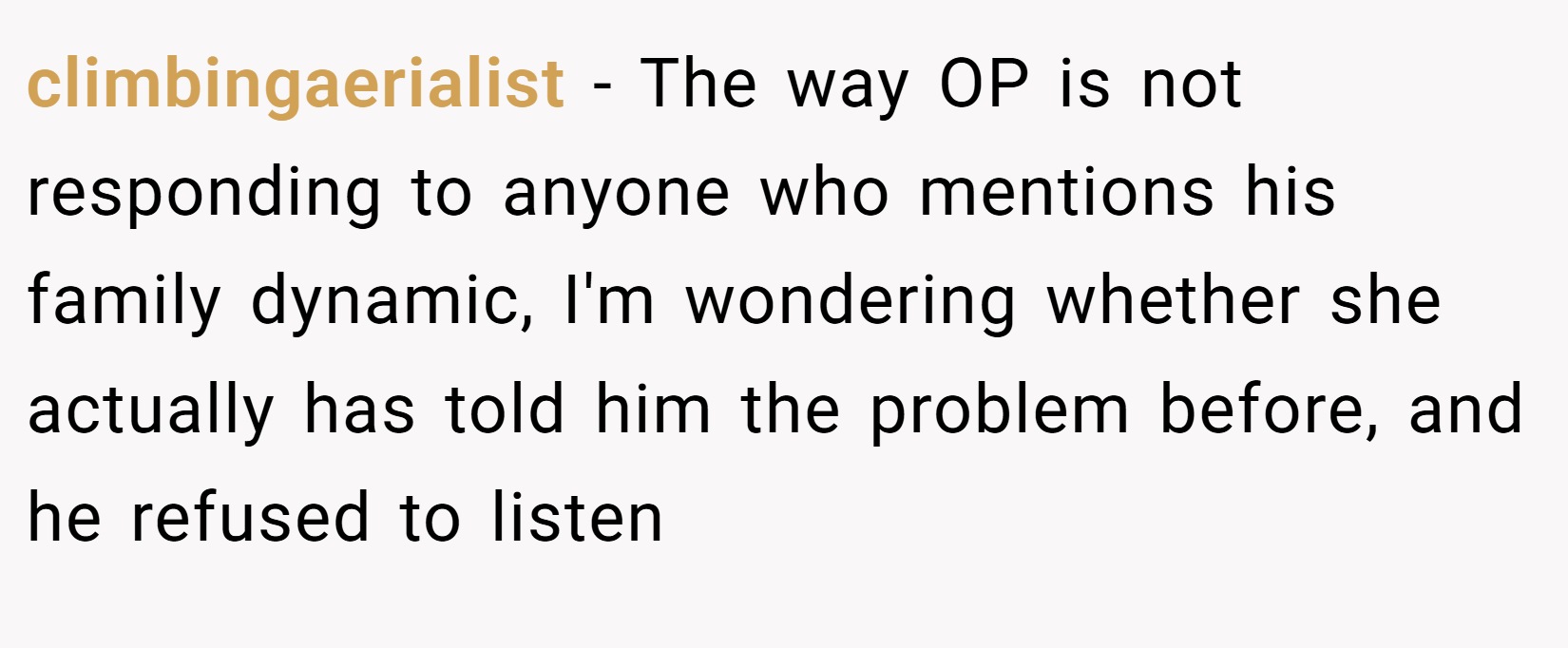 climbingaerialist − The way OP is not responding to anyone who mentions his family dynamic, I'm wondering whether she actually has told him the problem before, and he refused to listen