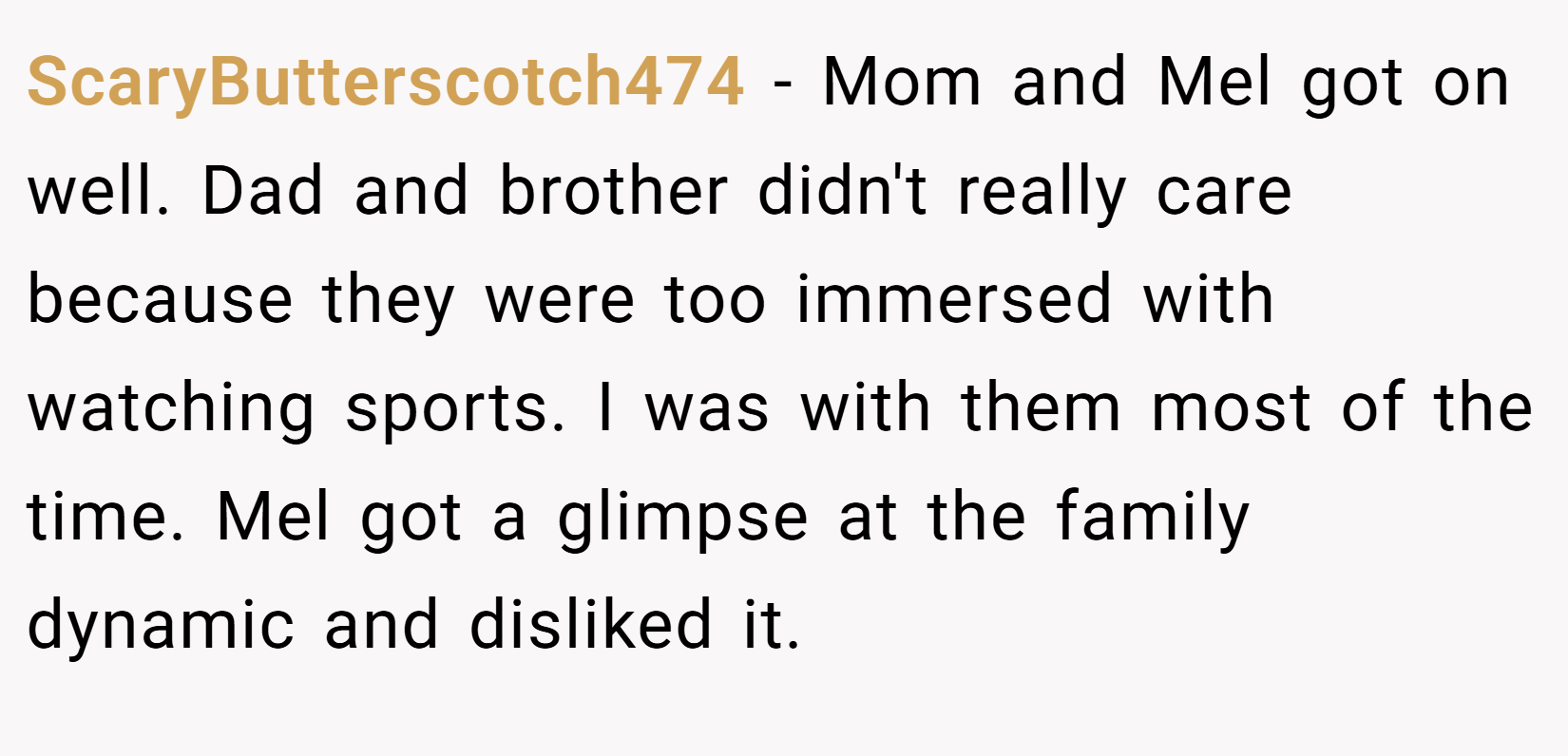ScaryButterscotch474 − Mom and Mel got on well. Dad and brother didn't really care because they were too immersed with watching sports. I was with them most of the time. Mel got a glimpse at the family dynamic and disliked it.