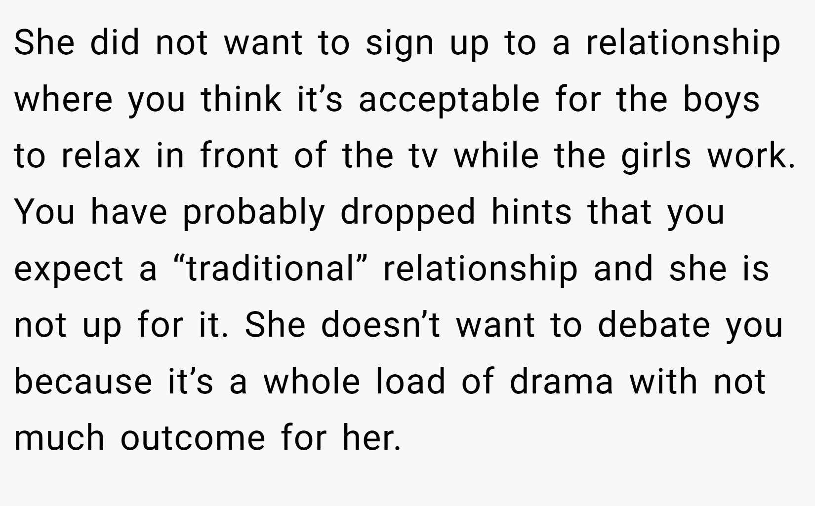 She did not want to sign up to a relationship where you think it’s acceptable for the boys to relax in front of the tv while the girls work. You have probably dropped hints that you expect a “traditional” relationship and she is not up for it. She doesn’t want to debate you because it’s a whole load of drama with not much outcome for her.