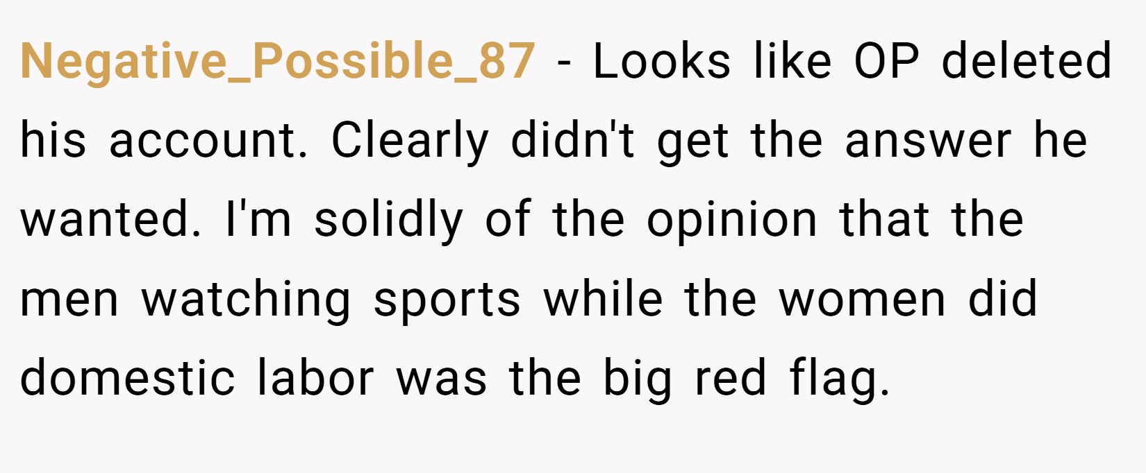 Negative_Possible_87 − Looks like OP deleted his account. Clearly didn't get the answer he wanted. I'm solidly of the opinion that the men watching sports while the women did domestic labor was the big red flag.