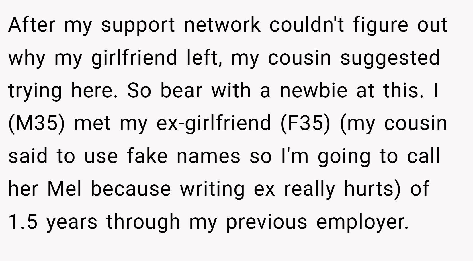 After my support network couldn't figure out why my girlfriend left, my cousin suggested trying here. So bear with a newbie at this. I (M35) met my ex-girlfriend (F35) (my cousin said to use fake names so I'm going to call her Mel because writing ex really hurts) of 1.5 years through my previous employer.