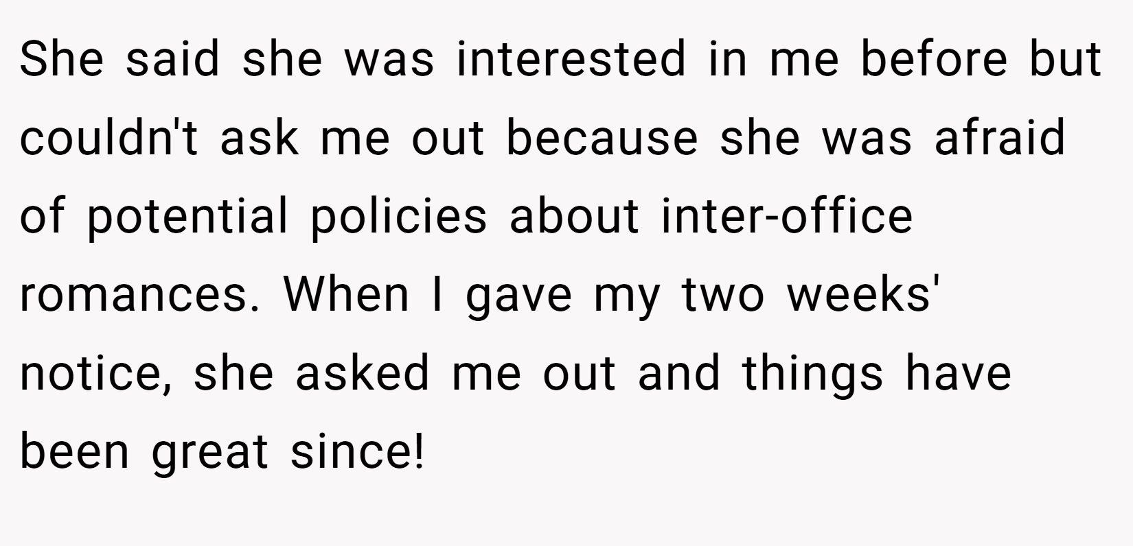 She said she was interested in me before but couldn't ask me out because she was afraid of potential policies about inter-office romances. When I gave my two weeks' notice, she asked me out and things have been great since!