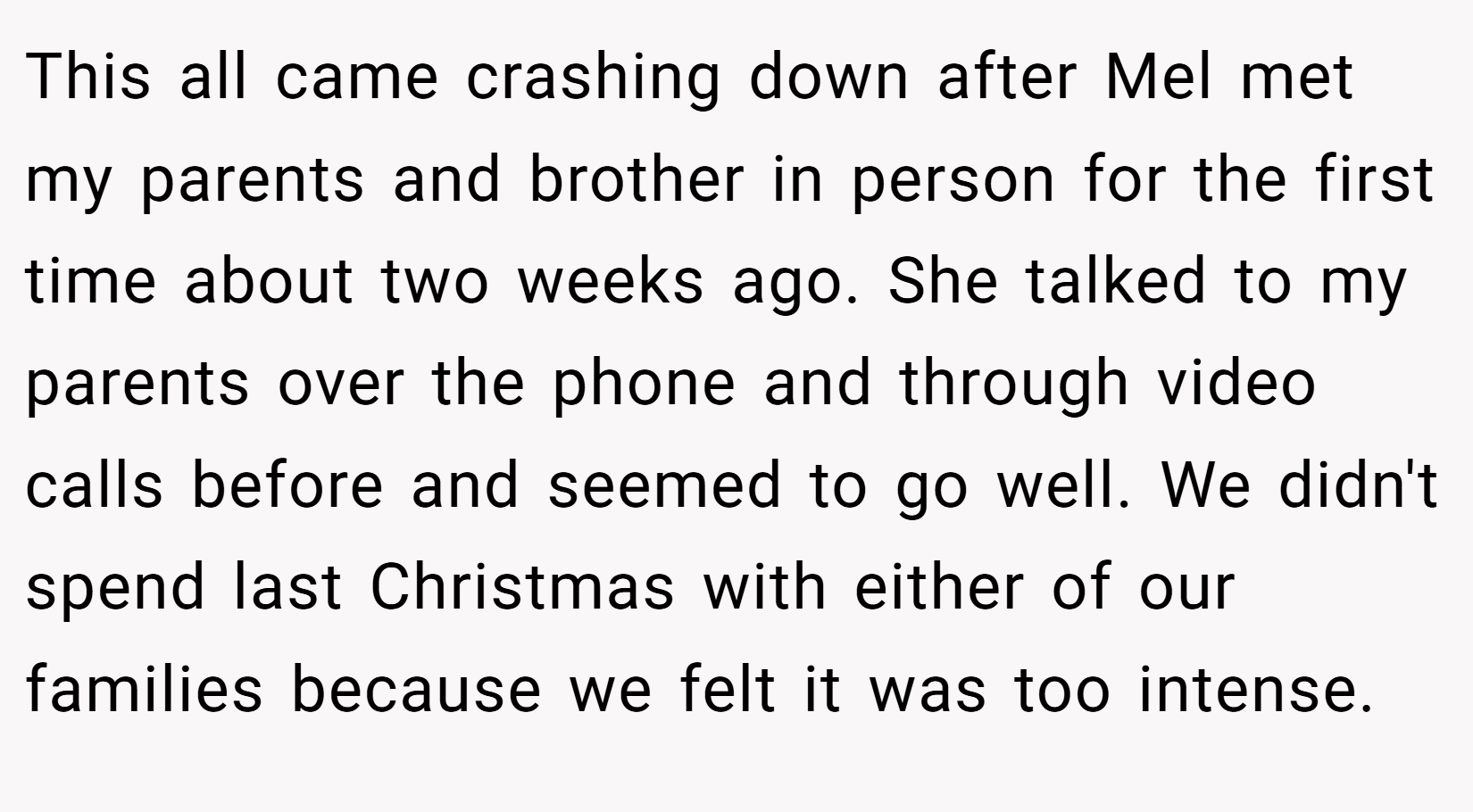 This all came crashing down after Mel met my parents and brother in person for the first time about two weeks ago. She talked to my parents over the phone and through video calls before and seemed to go well. We didn't spend last Christmas with either of our families because we felt it was too intense.