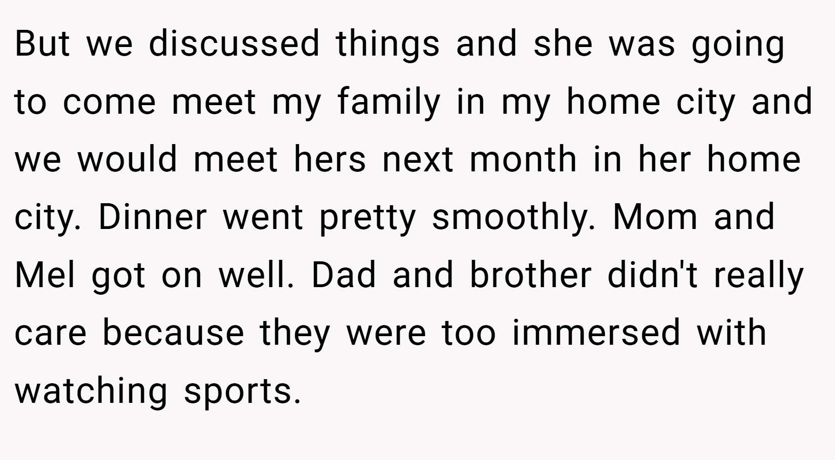 But we discussed things and she was going to come meet my family in my home city and we would meet hers next month in her home city. Dinner went pretty smoothly. Mom and Mel got on well. Dad and brother didn't really care because they were too immersed with watching sports.