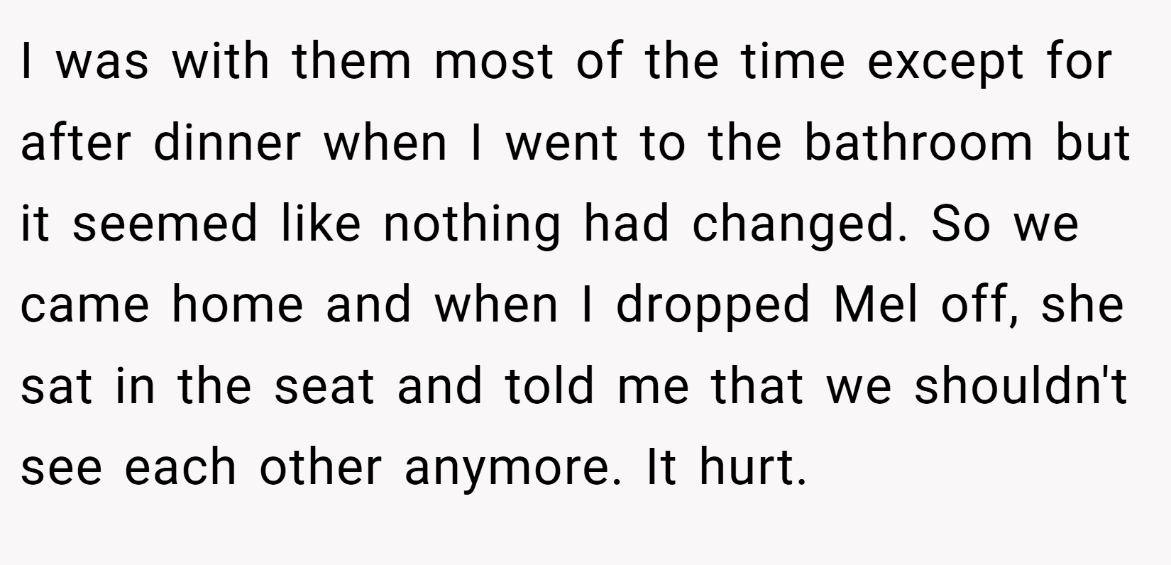 I was with them most of the time except for after dinner when I went to the bathroom but it seemed like nothing had changed. So we came home and when I dropped Mel off, she sat in the seat and told me that we shouldn't see each other anymore. It hurt.