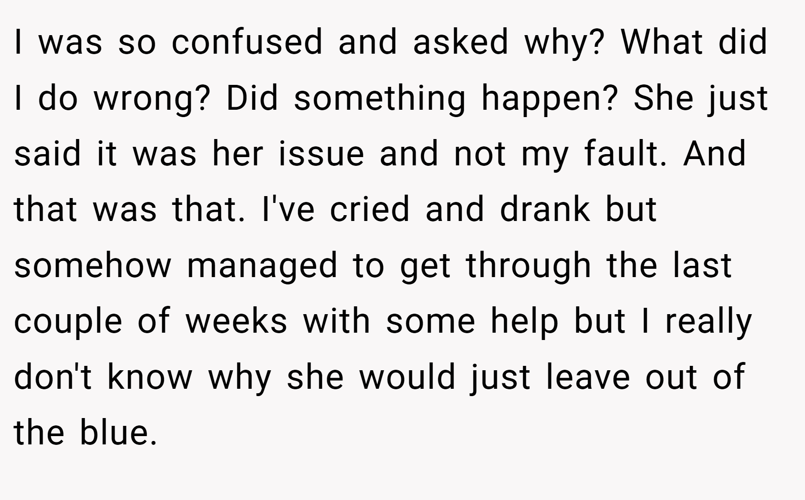 I was so confused and asked why? What did I do wrong? Did something happen? She just said it was her issue and not my fault. And that was that. I've cried and drank but somehow managed to get through the last couple of weeks with some help but I really don't know why she would just leave out of the blue.