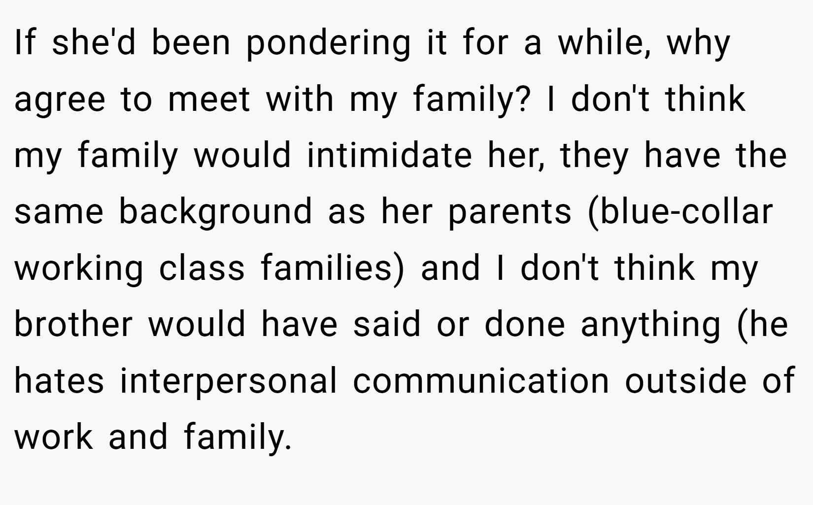 If she'd been pondering it for a while, why agree to meet with my family? I don't think my family would intimidate her, they have the same background as her parents (blue-collar working class families) and I don't think my brother would have said or done anything (he hates interpersonal communication outside of work and family.