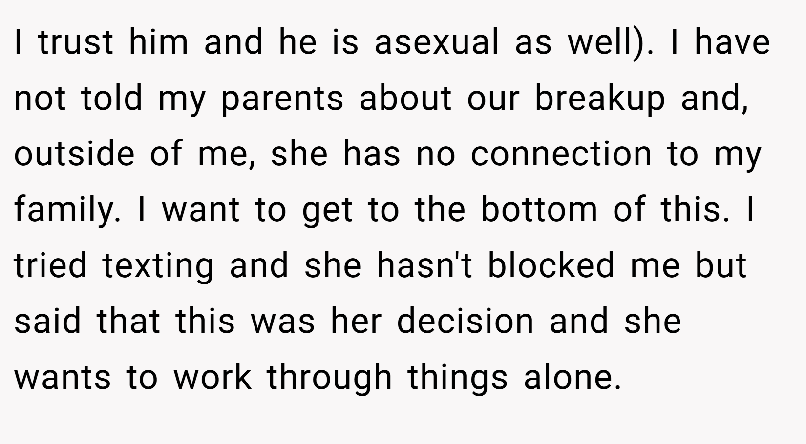 I trust him and he is asexual as well). I have not told my parents about our breakup and, outside of me, she has no connection to my family. I want to get to the bottom of this. I tried texting and she hasn't blocked me but said that this was her decision and she wants to work through things alone.