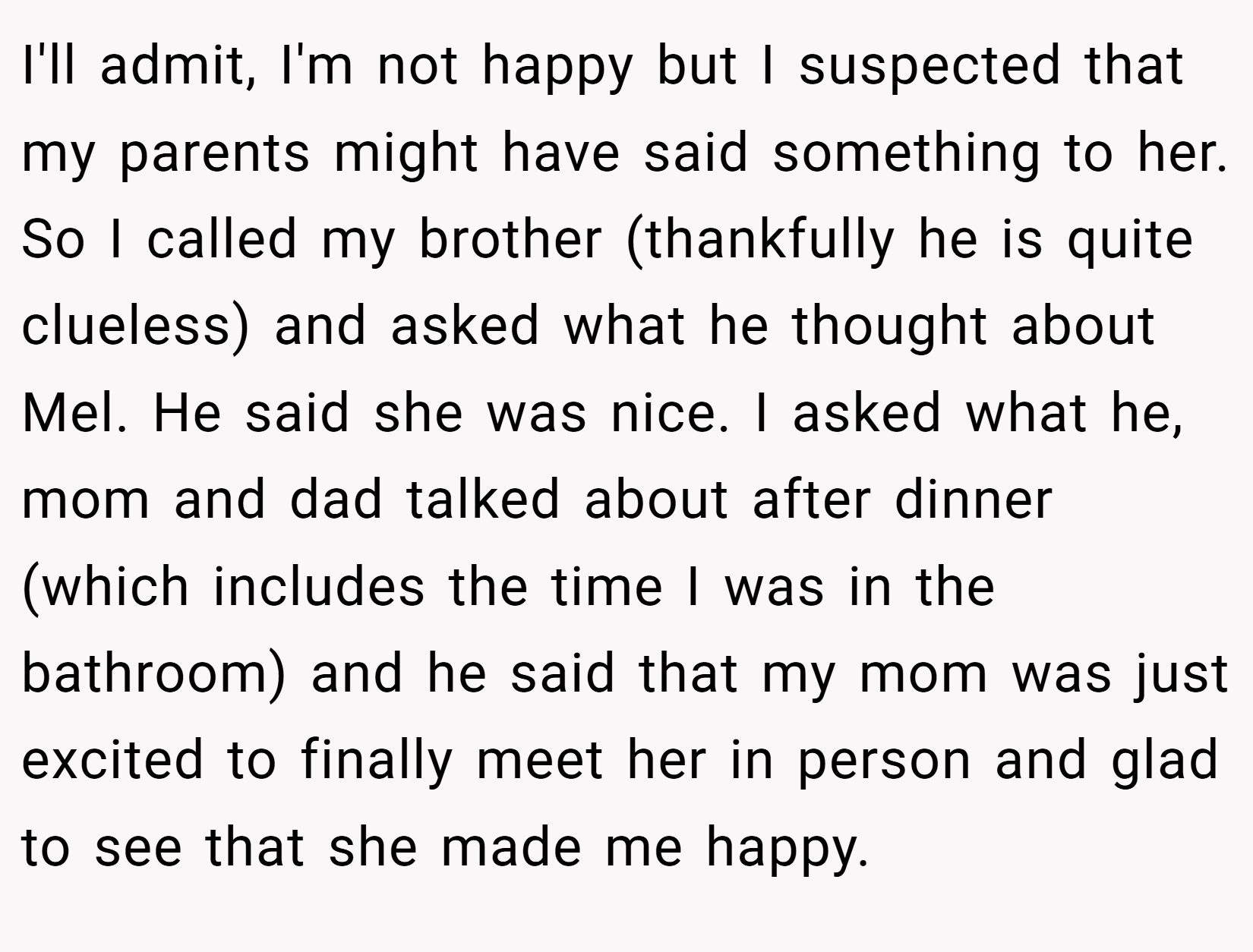 I'll admit, I'm not happy but I suspected that my parents might have said something to her. So I called my brother (thankfully he is quite clueless) and asked what he thought about Mel. He said she was nice. I asked what he, mom and dad talked about after dinner (which includes the time I was in the bathroom) and he said that my mom was just excited to finally meet her in person and glad to see that she made me happy.