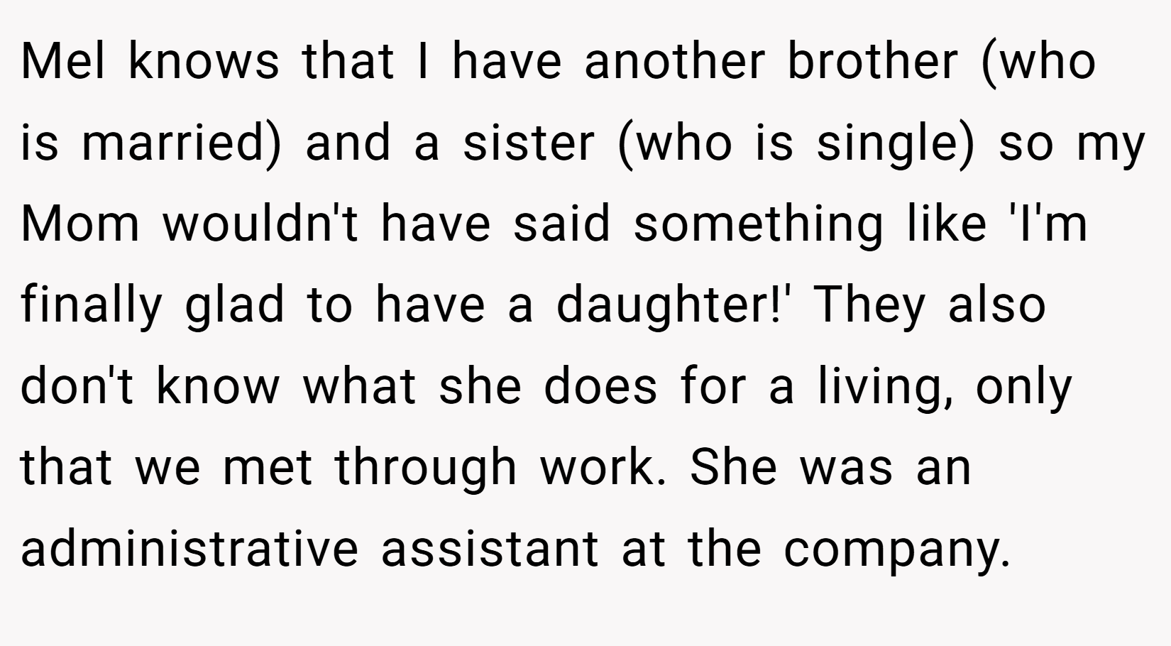 Mel knows that I have another brother (who is married) and a sister (who is single) so my Mom wouldn't have said something like 'I'm finally glad to have a daughter!' They also don't know what she does for a living, only that we met through work. She was an administrative assistant at the company.