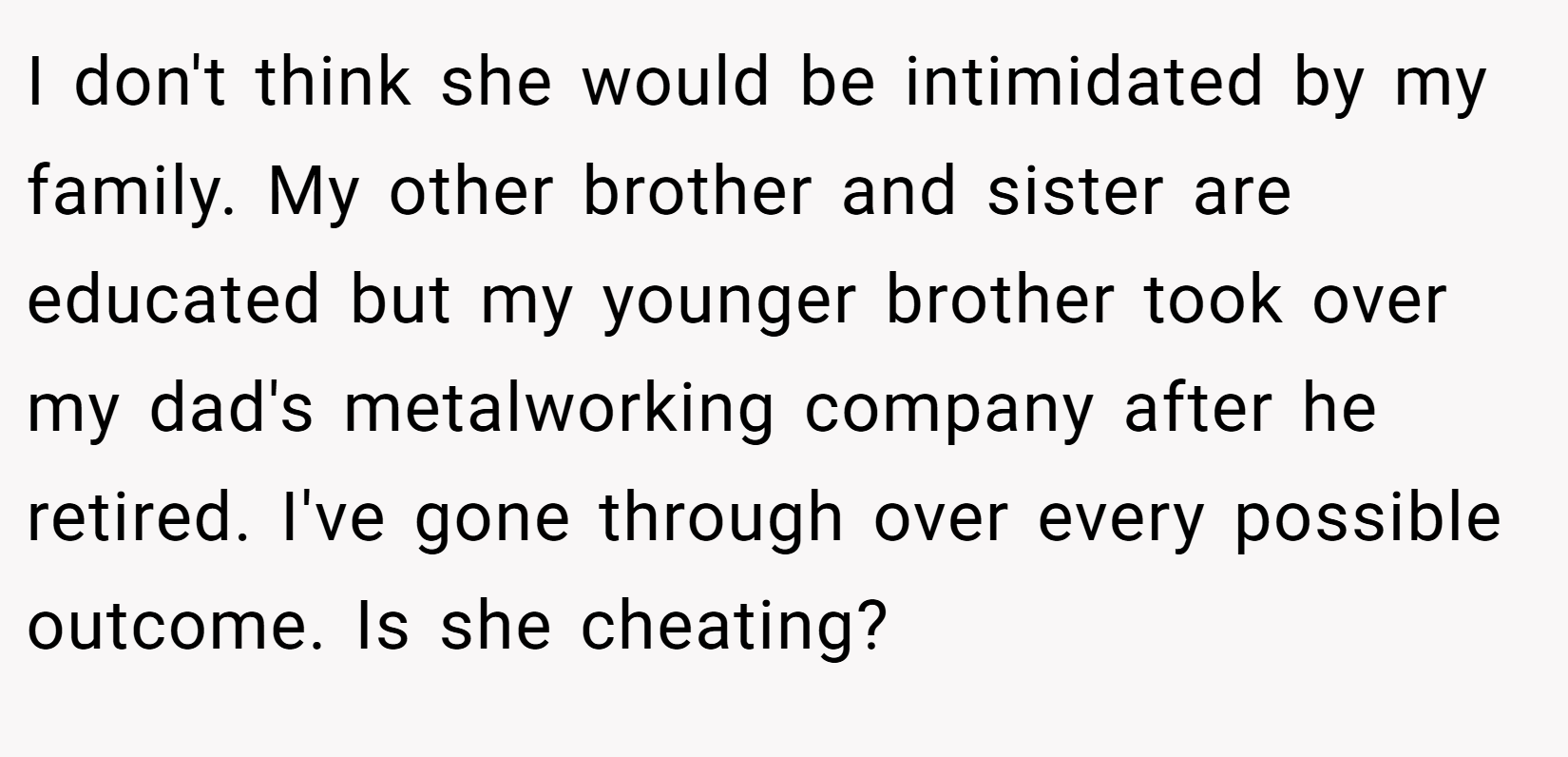 I don't think she would be intimidated by my family. My other brother and sister are educated but my younger brother took over my dad's metalworking company after he retired. I've gone through over every possible outcome. Is she cheating?