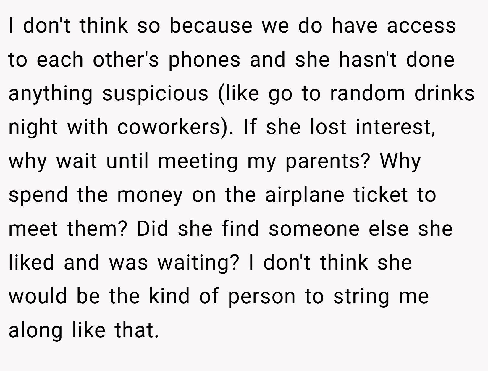 I don't think so because we do have access to each other's phones and she hasn't done anything suspicious (like go to random drinks night with coworkers). If she lost interest, why wait until meeting my parents? Why spend the money on the airplane ticket to meet them? Did she find someone else she liked and was waiting? I don't think she would be the kind of person to string me along like that.