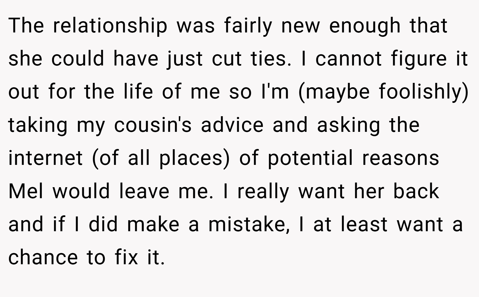 The relationship was fairly new enough that she could have just cut ties. I cannot figure it out for the life of me so I'm (maybe foolishly) taking my cousin's advice and asking the internet (of all places) of potential reasons Mel would leave me. I really want her back and if I did make a mistake, I at least want a chance to fix it.