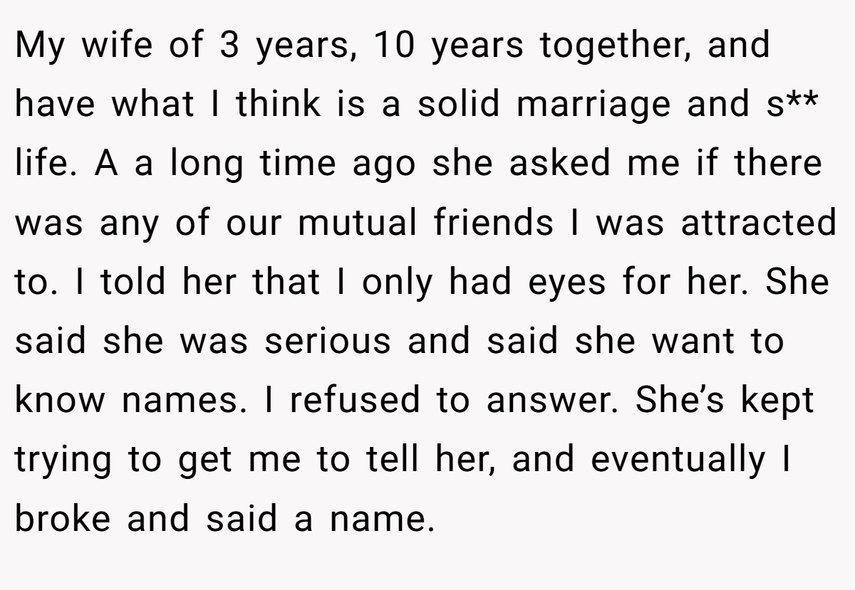 My wife of 3 years, 10 years together, and have what I think is a solid marriage and s** life. A a long time ago she asked me if there was any of our mutual friends I was attracted to. I told her that I only had eyes for her. She said she was serious and said she want to know names. I refused to answer. She’s kept trying to get me to tell her, and eventually I broke and said a name.