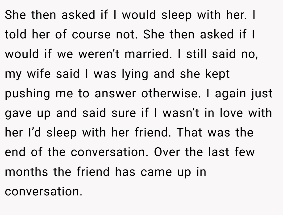 She then asked if I would sleep with her. I told her of course not. She then asked if I would if we weren’t married. I still said no, my wife said I was lying and she kept pushing me to answer otherwise. I again just gave up and said sure if I wasn’t in love with her I’d sleep with her friend. That was the end of the conversation. Over the last few months the friend has came up in conversation.
