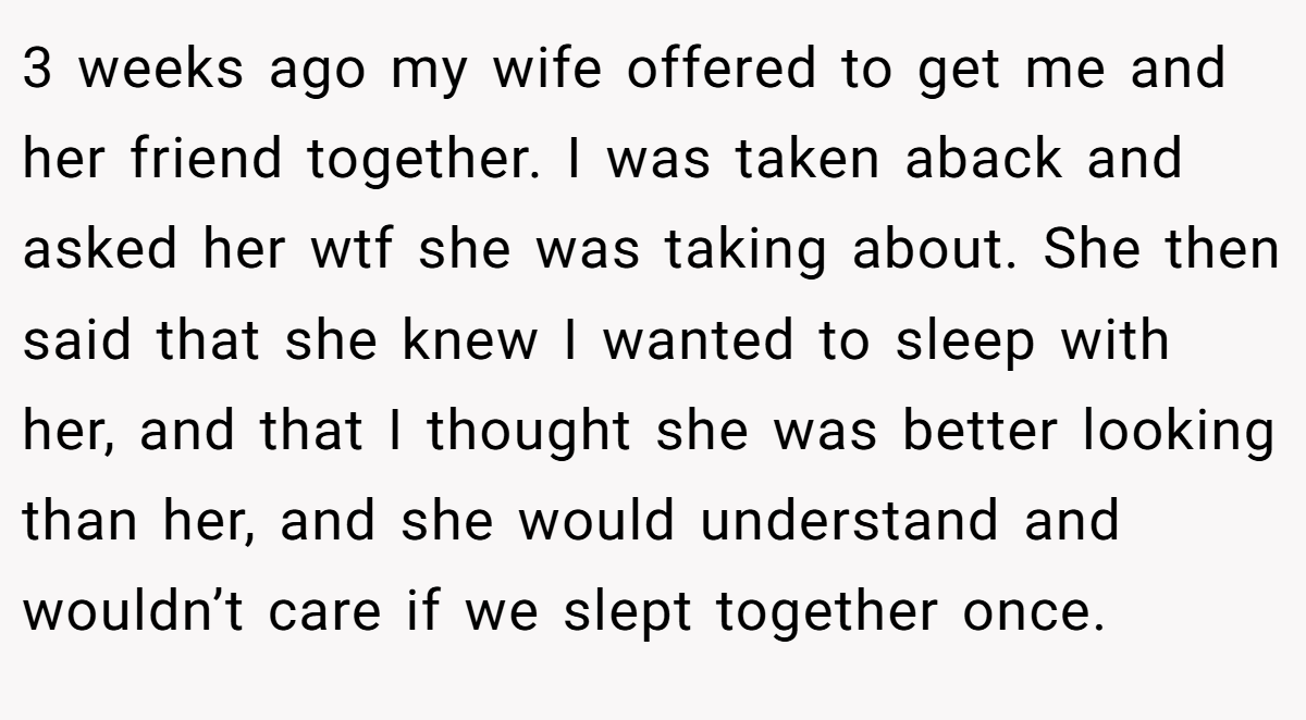 3 weeks ago my wife offered to get me and her friend together. I was taken aback and asked her wtf she was taking about. She then said that she knew I wanted to sleep with her, and that I thought she was better looking than her, and she would understand and wouldn’t care if we slept together once.