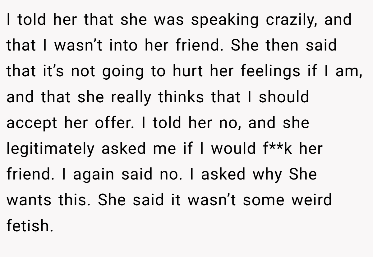 I told her that she was speaking crazily, and that I wasn’t into her friend. She then said that it’s not going to hurt her feelings if I am, and that she really thinks that I should accept her offer. I told her no, and she legitimately asked me if I would f**k her friend. I again said no. I asked why She wants this. She said it wasn’t some weird fetish.