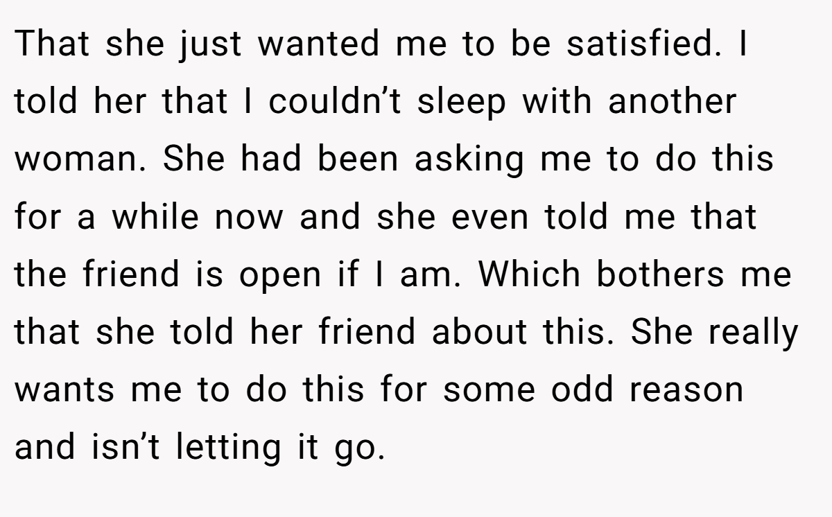 That she just wanted me to be satisfied. I told her that I couldn’t sleep with another woman. She had been asking me to do this for a while now and she even told me that the friend is open if I am. Which bothers me that she told her friend about this. She really wants me to do this for some odd reason and isn’t letting it go.