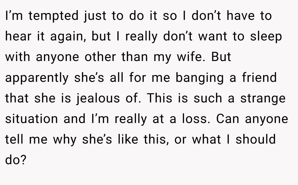 I’m tempted just to do it so I don’t have to hear it again, but I really don’t want to sleep with anyone other than my wife. But apparently she’s all for me banging a friend that she is jealous of. This is such a strange situation and I’m really at a loss. Can anyone tell me why she’s like this, or what I should do?