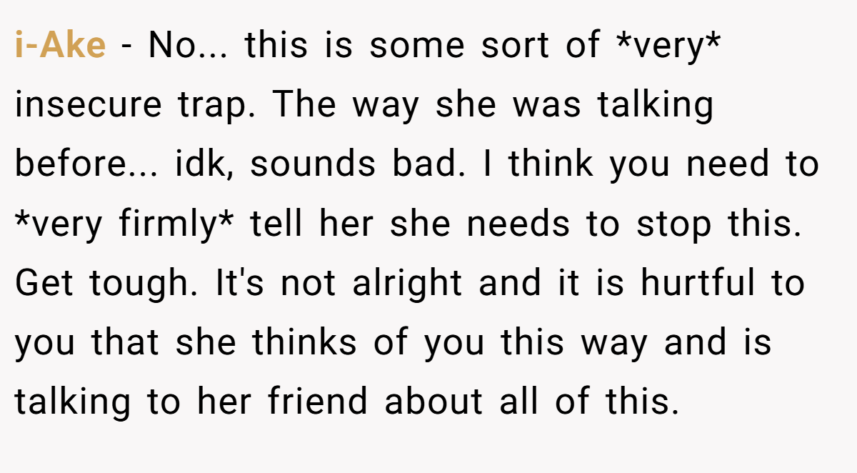 i-Ake − No... this is some sort of *very* insecure trap. The way she was talking before... idk, sounds bad. I think you need to *very firmly* tell her she needs to stop this. Get tough. It's not alright and it is hurtful to you that she thinks of you this way and is talking to her friend about all of this.