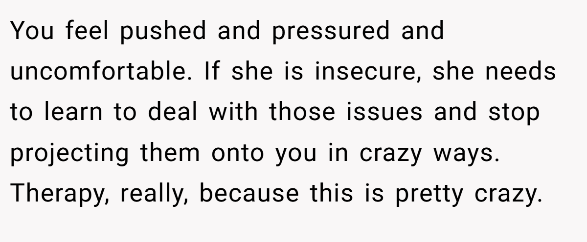 You feel pushed and pressured and uncomfortable. If she is insecure, she needs to learn to deal with those issues and stop projecting them onto you in crazy ways. Therapy, really, because this is pretty crazy.