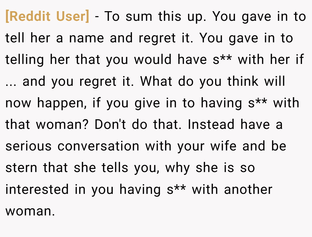 [Reddit User] − To sum this up. You gave in to tell her a name and regret it. You gave in to telling her that you would have s** with her if ... and you regret it. What do you think will now happen, if you give in to having s** with that woman? Don't do that. Instead have a serious conversation with your wife and be stern that she tells you, why she is so interested in you having s** with another woman.