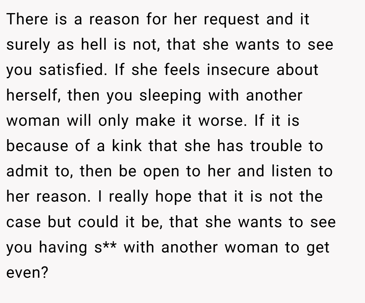 There is a reason for her request and it surely as hell is not, that she wants to see you satisfied. If she feels insecure about herself, then you sleeping with another woman will only make it worse. If it is because of a kink that she has trouble to admit to, then be open to her and listen to her reason. I really hope that it is not the case but could it be, that she wants to see you having s** with another woman to get even?