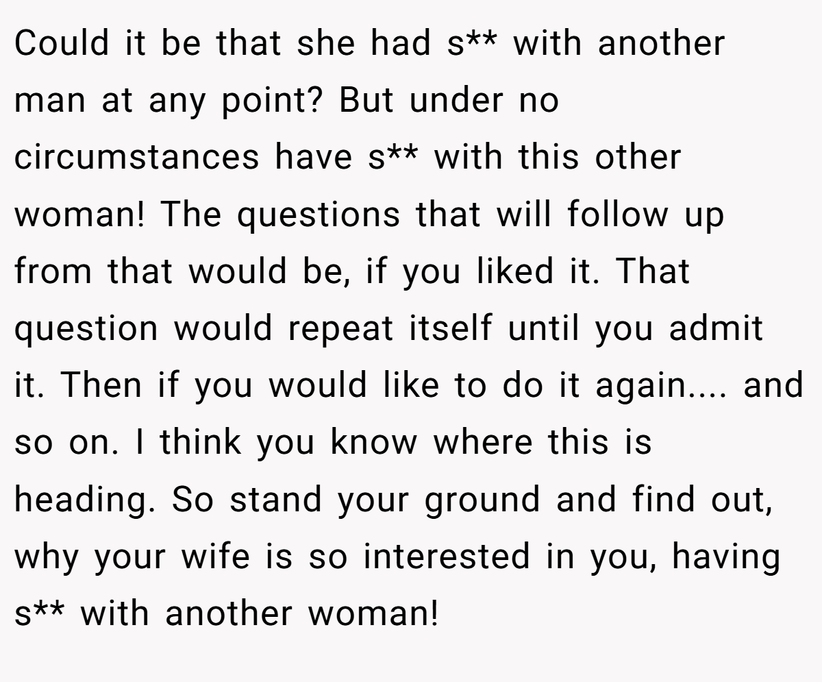 Could it be that she had s** with another man at any point? But under no circumstances have s** with this other woman! The questions that will follow up from that would be, if you liked it. That question would repeat itself until you admit it. Then if you would like to do it again.... and so on. I think you know where this is heading. So stand your ground and find out, why your wife is so interested in you, having s** with another woman!