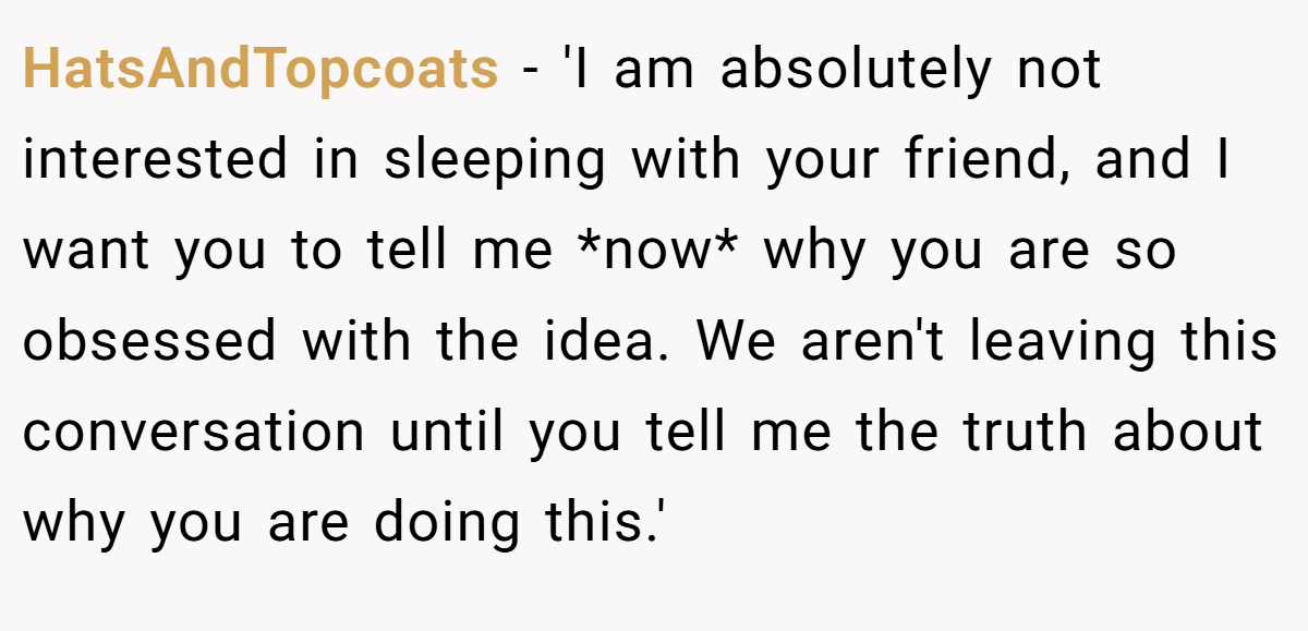 HatsAndTopcoats − 'I am absolutely not interested in sleeping with your friend, and I want you to tell me *now* why you are so obsessed with the idea. We aren't leaving this conversation until you tell me the truth about why you are doing this.'