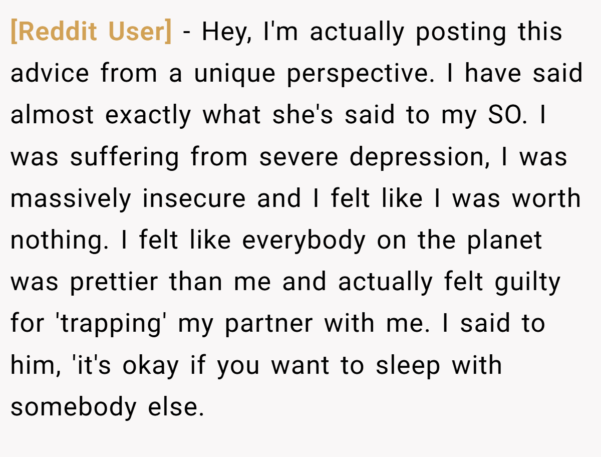 [Reddit User] − Hey, I'm actually posting this advice from a unique perspective. I have said almost exactly what she's said to my SO. I was suffering from severe depression, I was massively insecure and I felt like I was worth nothing. I felt like everybody on the planet was prettier than me and actually felt guilty for 'trapping' my partner with me. I said to him, 'it's okay if you want to sleep with somebody else.