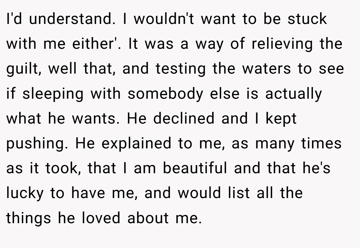 I'd understand. I wouldn't want to be stuck with me either'. It was a way of relieving the guilt, well that, and testing the waters to see if sleeping with somebody else is actually what he wants. He declined and I kept pushing. He explained to me, as many times as it took, that I am beautiful and that he's lucky to have me, and would list all the things he loved about me.