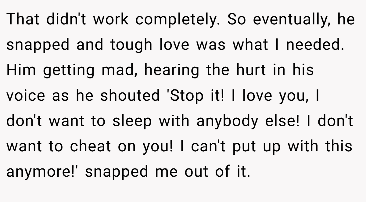 That didn't work completely. So eventually, he snapped and tough love was what I needed. Him getting mad, hearing the hurt in his voice as he shouted 'Stop it! I love you, I don't want to sleep with anybody else! I don't want to cheat on you! I can't put up with this anymore!' snapped me out of it.