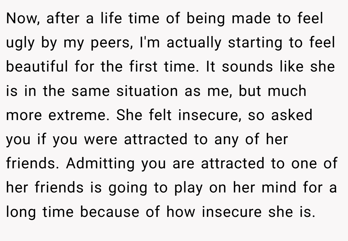Now, after a life time of being made to feel ugly by my peers, I'm actually starting to feel beautiful for the first time. It sounds like she is in the same situation as me, but much more extreme. She felt insecure, so asked you if you were attracted to any of her friends. Admitting you are attracted to one of her friends is going to play on her mind for a long time because of how insecure she is.