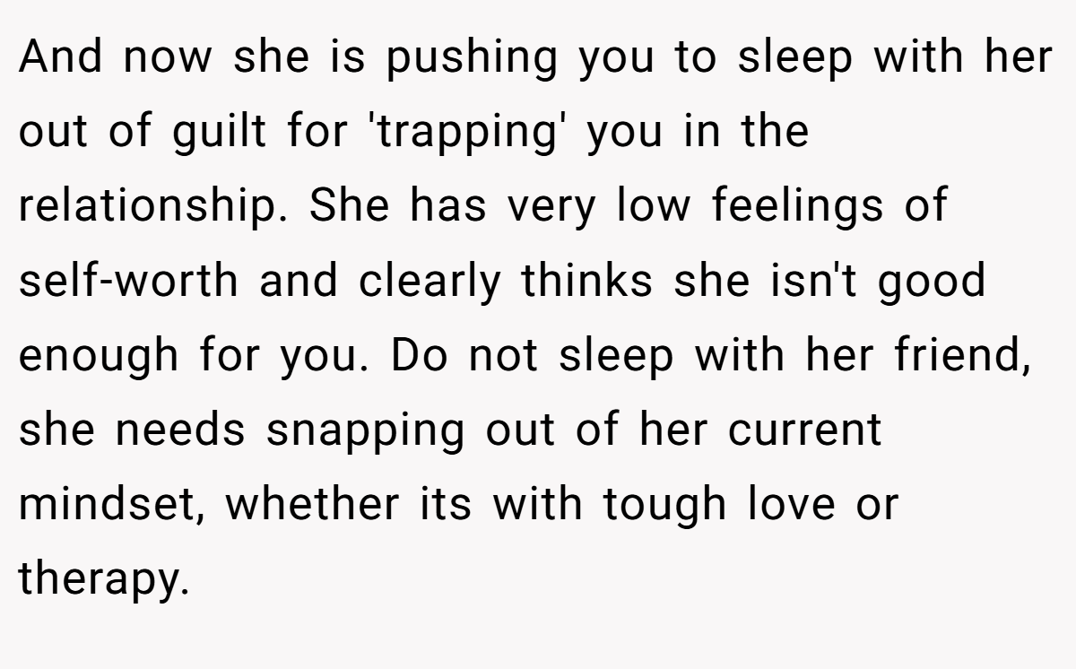 And now she is pushing you to sleep with her out of guilt for 'trapping' you in the relationship. She has very low feelings of self-worth and clearly thinks she isn't good enough for you. Do not sleep with her friend, she needs snapping out of her current mindset, whether its with tough love or therapy.