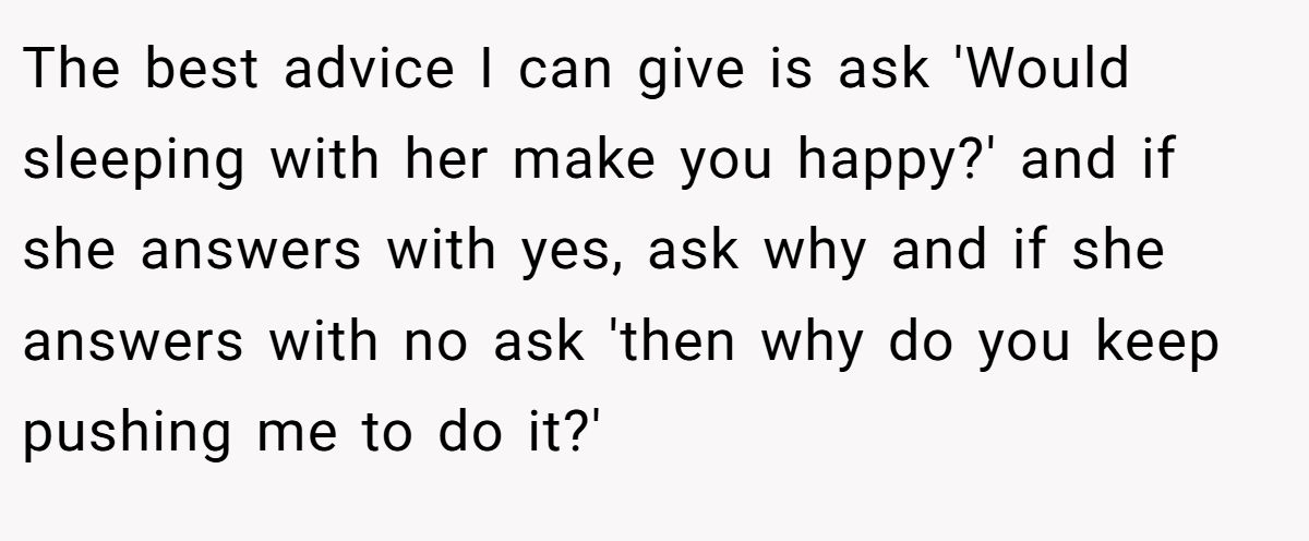 The best advice I can give is ask 'Would sleeping with her make you happy?' and if she answers with yes, ask why and if she answers with no ask 'then why do you keep pushing me to do it?'