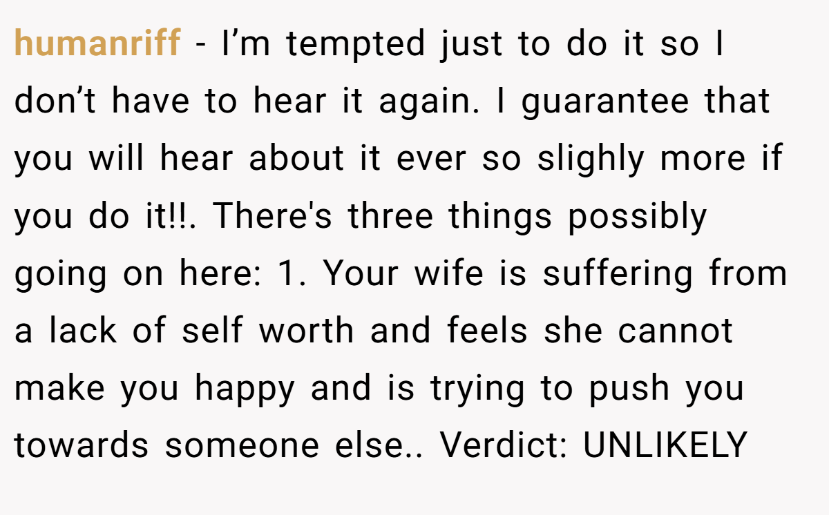 humanriff − I’m tempted just to do it so I don’t have to hear it again. I guarantee that you will hear about it ever so slighly more if you do it!!. There's three things possibly going on here: 1. Your wife is suffering from a lack of self worth and feels she cannot make you happy and is trying to push you towards someone else.. Verdict: UNLIKELY