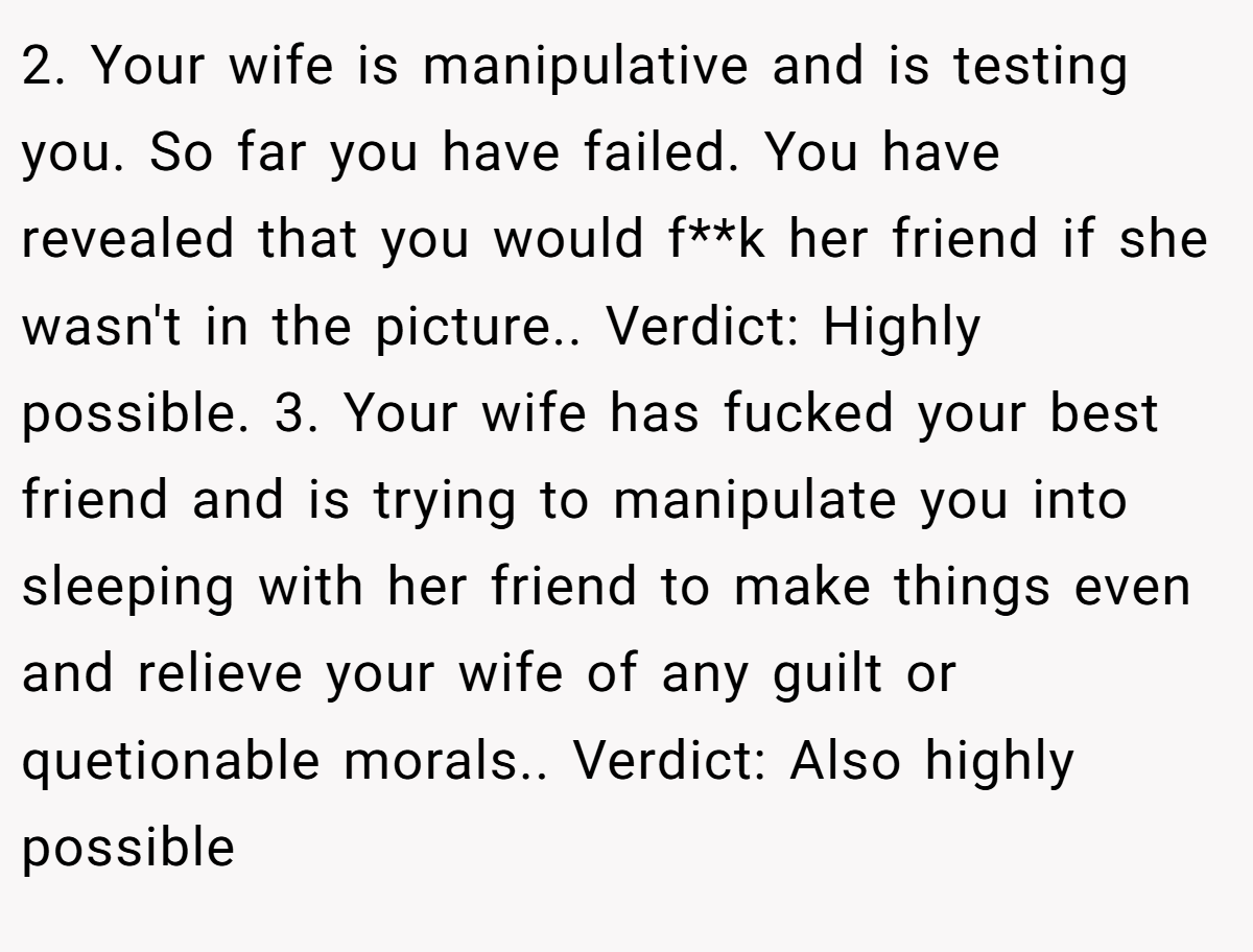 2. Your wife is manipulative and is testing you. So far you have failed. You have revealed that you would f**k her friend if she wasn't in the picture.. Verdict: Highly possible. 3. Your wife has fucked your best friend and is trying to manipulate you into sleeping with her friend to make things even and relieve your wife of any guilt or quetionable morals.. Verdict: Also highly possible