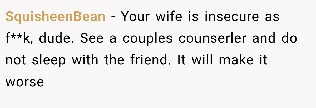 SquisheenBean − Your wife is insecure as f**k, dude. See a couples counserler and do not sleep with the friend. It will make it worse