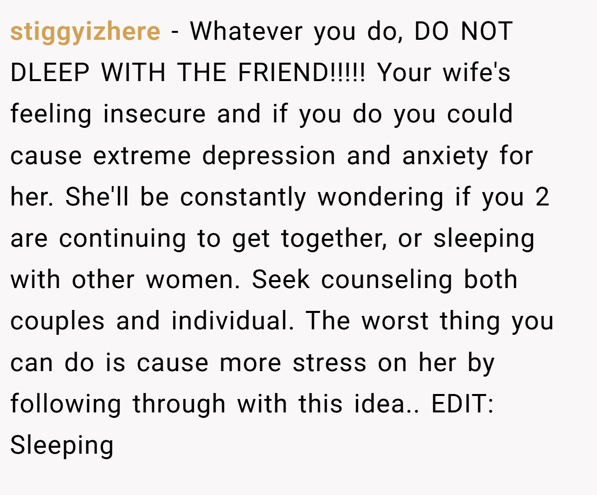 stiggyizhere − Whatever you do, DO NOT DLEEP WITH THE FRIEND!!!!! Your wife's feeling insecure and if you do you could cause extreme depression and anxiety for her. She'll be constantly wondering if you 2 are continuing to get together, or sleeping with other women. Seek counseling both couples and individual. The worst thing you can do is cause more stress on her by following through with this idea.. EDIT: Sleeping