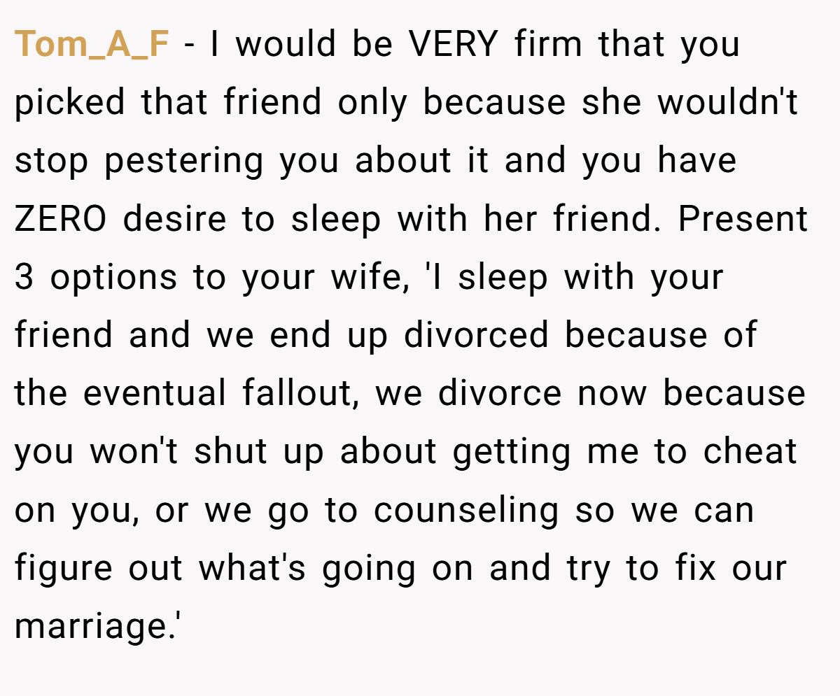 Tom_A_F − I would be VERY firm that you picked that friend only because she wouldn't stop pestering you about it and you have ZERO desire to sleep with her friend. Present 3 options to your wife, 'I sleep with your friend and we end up divorced because of the eventual fallout, we divorce now because you won't shut up about getting me to cheat on you, or we go to counseling so we can figure out what's going on and try to fix our marriage.'